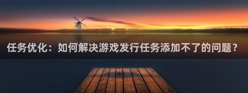 陕西雷火竞技子文化创意是干什么的：任务优化：如何解决游戏发行任务添加不了的问题？